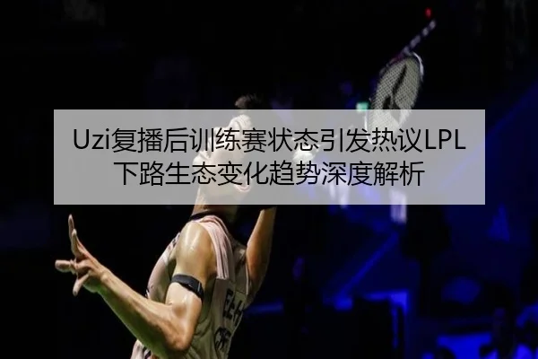 Uzi复播后训练赛状态引发热议LPL下路生态变化趋势深度解析