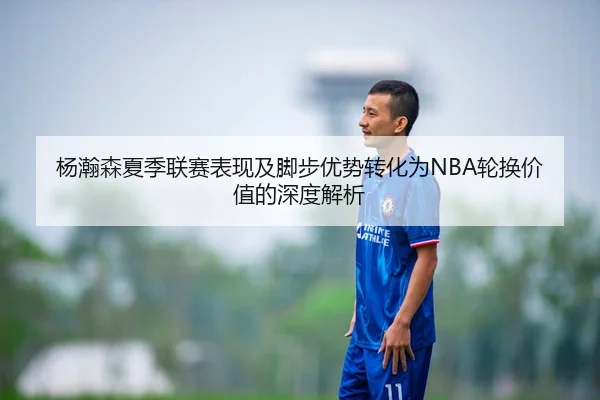 杨瀚森夏季联赛表现及脚步优势转化为NBA轮换价值的深度解析