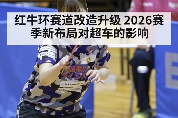 红牛环赛道改造升级 2026赛季新布局对超车的影响