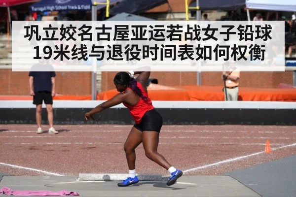 巩立姣名古屋亚运若战女子铅球 19米线与退役时间表如何权衡