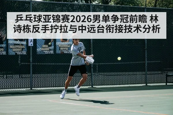 乒乓球亚锦赛2026男单争冠前瞻 林诗栋反手拧拉与中远台衔接技术分析