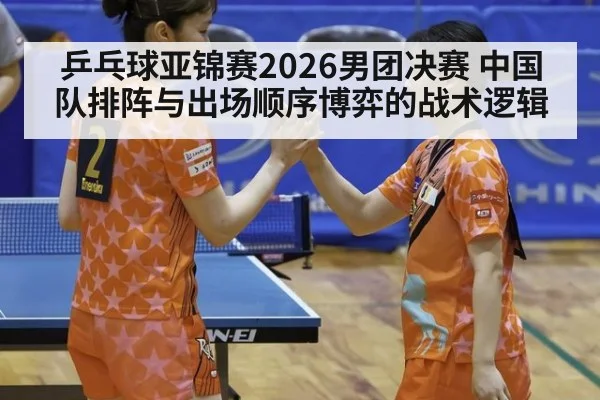 乒乓球亚锦赛2026男团决赛 中国队排阵与出场顺序博弈的战术逻辑