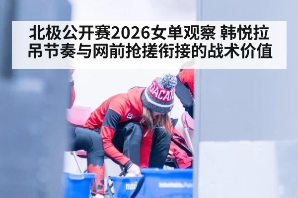 北极公开赛2026女单观察 韩悦拉吊节奏与网前抢搓衔接的战术价值