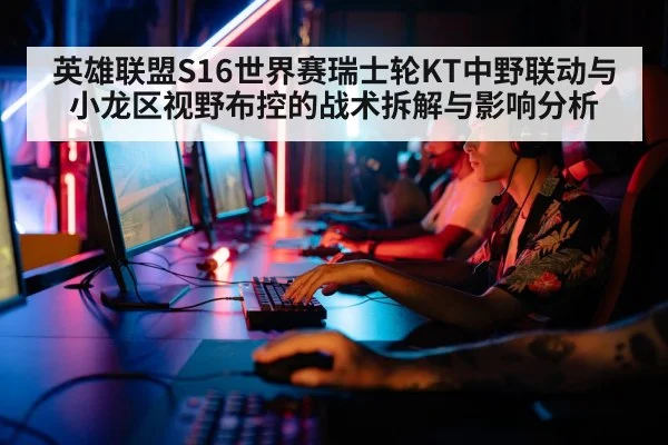 英雄联盟S16世界赛瑞士轮KT中野联动与小龙区视野布控的战术拆解与影响分析