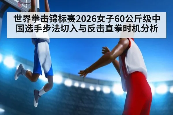 世界拳击锦标赛2026女子60公斤级中国选手步法切入与反击直拳时机分析