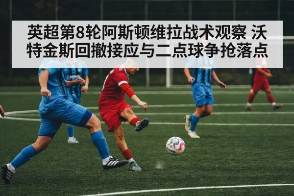 英超第8轮阿斯顿维拉战术观察 沃特金斯回撤接应与二点球争抢落点 | Kaiyun
