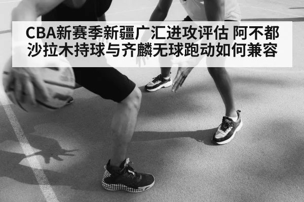 CBA新赛季新疆广汇进攻评估 阿不都沙拉木持球与齐麟无球跑动如何兼容（Kaiyun）